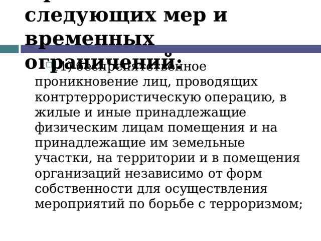 Применение следующих мер и временных ограничений: 11) беспрепятственное проникновение лиц, проводящих контртеррористическую операцию, в жилые и иные принадлежащие физическим лицам помещения и на принадлежащие им земельные участки, на территории и в помещения организаций независимо от форм собственности для осуществления мероприятий по борьбе с терроризмом;  
