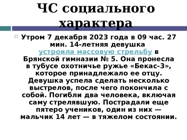 ЧС социального характера Утром 7 декабря 2023 года в 09 час. 27 мин. 14-летняя девушка  устроила массовую стрельбу  в Брянской гимназии № 5. Она пронесла в тубусе охотничье ружье «Бекас-3», которое принадлежало ее отцу. Девушка успела сделать несколько выстрелов, после чего покончила с собой. Погибли два человека, включая саму стрелявшую. Пострадали еще пятеро учеников, один из них — мальчик 14 лет — в тяжелом состоянии. 
