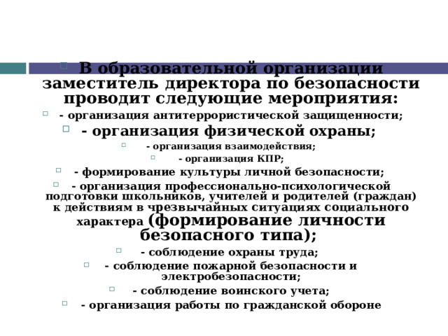 В образовательной организации заместитель директора по безопасности проводит следующие мероприятия: - организация антитеррористической защищенности; - организация физической охраны; - организация взаимодействия; - организация КПР; - формирование культуры личной безопасности; - организация профессионально-психологической подготовки школьников, учителей и родителей (граждан) к действиям в чрезвычайных ситуациях социального характера  (формирование личности безопасного типа); - соблюдение охраны труда; - соблюдение пожарной безопасности и электробезопасности; - соблюдение воинского учета; - организация работы по гражданской обороне 