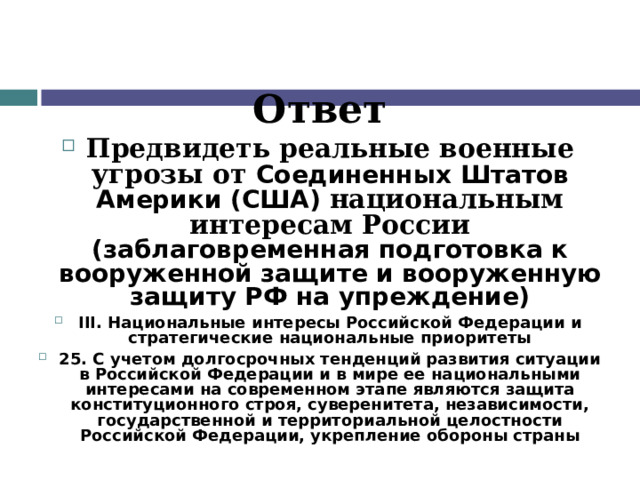 Ответ Предвидеть реальные военные угрозы от Соединенных Штатов Америки (США) национальным интересам России (заблаговременная подготовка к вооруженной защите и вооруженную защиту РФ на упреждение) III. Национальные интересы Российской Федерации и стратегические национальные приоритеты 25. С учетом долгосрочных тенденций развития ситуации в Российской Федерации и в мире ее национальными интересами на современном этапе являются защита конституционного строя, суверенитета, независимости, государственной и территориальной целостности Российской Федерации, укрепление обороны страны  