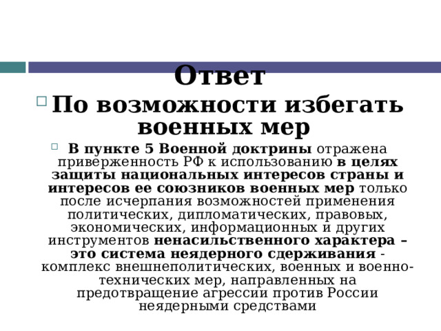 Ответ По возможности избегать военных мер В  пункте 5 Военной доктрины отражена приверженность РФ к использованию в целях защиты национальных интересов страны и интересов ее союзников военных мер только после исчерпания возможностей применения политических, дипломатических, правовых, экономических, информационных и других инструментов ненасильственного характера – это система неядерного сдерживания - комплекс внешнеполитических, военных и военно-технических мер, направленных на предотвращение агрессии против России неядерными средствами   