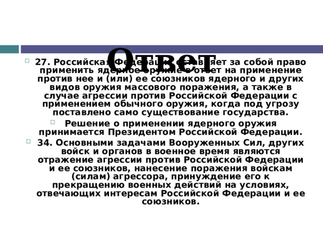 Ответ 27. Российская Федерация оставляет за собой право применить ядерное оружие в ответ на применение против нее и (или) ее союзников ядерного и других видов оружия массового поражения, а также в случае агрессии против Российской Федерации с применением обычного оружия, когда под угрозу поставлено само существование государства. Решение о применении ядерного оружия принимается Президентом Российской Федерации. 34. Основными задачами Вооруженных Сил, других войск и органов в военное время являются отражение агрессии против Российской Федерации и ее союзников, нанесение поражения войскам (силам) агрессора, принуждение его к прекращению военных действий на условиях, отвечающих интересам Российской Федерации и ее союзников.   