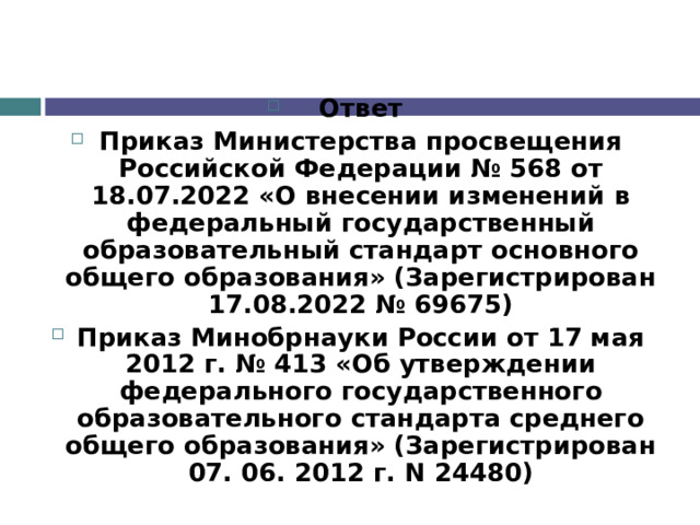 Ответ Приказ Министерства просвещения Российской Федерации № 568 от 18.07.2022 «О внесении изменений в федеральный государственный образовательный стандарт основного общего образования» (Зарегистрирован 17.08.2022 № 69675) Приказ Минобрнауки России от 17 мая 2012 г. № 413 «Об утверждении федерального государственного образовательного стандарта среднего общего образования» (Зарегистрирован 07. 06. 2012 г. N 24480) 