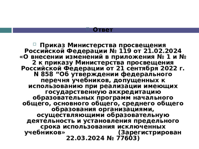 Ответ  Приказ Министерства просвещения Российской Федерации № 119 от 21.02.2024 «О внесении изменений в приложения № 1 и № 2 к приказу Министерства просвещения Российской Федерации от 21 сентября 2022 г. N 858 “Об утверждении федерального перечня учебников, допущенных к использованию при реализации имеющих государственную аккредитацию образовательных программ начального общего, основного общего, среднего общего образования организациями, осуществляющими образовательную деятельность и установления предельного срока использования исключенных учебников»                         (Зарегистрирован 22.03.2024 № 77603) 