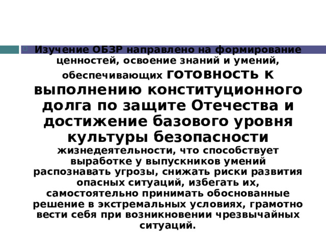 Изучение ОБЗР направлено на формирование ценностей, освоение знаний и умений, обеспечивающих готовность к выполнению конституционного долга по защите Отечества и достижение базового уровня культуры безопасности жизнедеятельности, что способствует выработке у выпускников умений распознавать угрозы, снижать риски развития опасных ситуаций, избегать их, самостоятельно принимать обоснованные решение в экстремальных условиях, грамотно вести себя при возникновении чрезвычайных ситуаций. 