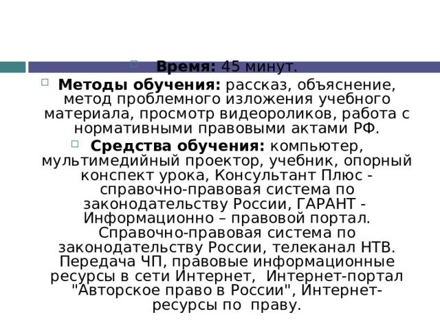 Время: 45 минут. Методы обучения: рассказ, объяснение, метод проблемного изложения учебного материала, просмотр видеороликов, работа с нормативными правовыми актами РФ. Средства обучения: компьютер, мультимедийный проектор, учебник, опорный конспект урока, Консультант Плюс - справочно-правовая система по законодательству России, ГАРАНТ - Информационно – правовой портал. Справочно-правовая система по законодательству России, телеканал НТВ. Передача ЧП, правовые информационные ресурсы в сети Интернет, Интернет-портал 