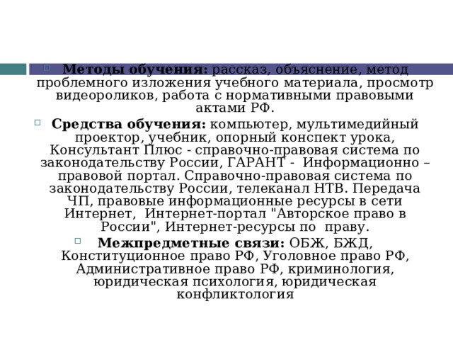  Методы обучения: рассказ, объяснение, метод проблемного изложения учебного материала, просмотр видеороликов, работа с нормативными правовыми актами РФ. Средства обучения: компьютер, мультимедийный проектор, учебник, опорный конспект урока, Консультант Плюс - справочно-правовая система по законодательству России, ГАРАНТ - Информационно – правовой портал. Справочно-правовая система по законодательству России, телеканал НТВ. Передача ЧП, правовые информационные ресурсы в сети Интернет, Интернет-портал 