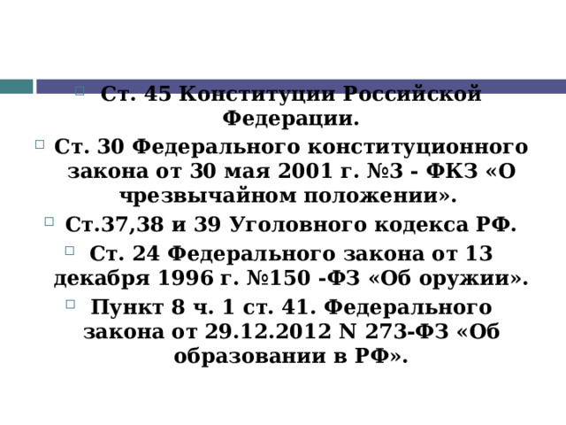  Ст. 45 Конституции Российской Федерации. Ст. 30 Федерального конституционного закона от 30 мая 2001 г. №3 - ФКЗ «О чрезвычайном положении». Ст.37,38 и 39 Уголовного кодекса РФ. Ст. 24 Федерального закона от 13 декабря 1996 г. №150 -ФЗ «Об оружии». Пункт 8 ч. 1 ст. 41. Федерального закона от 29.12.2012 N 273-ФЗ «Об образовании в РФ».   
