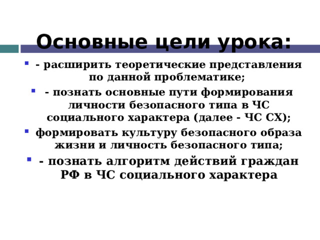 Основные цели урока: - расширить теоретические представления по данной проблематике; - познать основные пути формирования личности безопасного типа в ЧС социального характера (далее - ЧС СХ); формировать культуру безопасного образа жизни и личность безопасного типа; - познать алгоритм действий граждан РФ в ЧС социального характера 