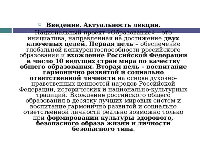 Введение. Актуальность лекции . Национальный проект «Образование» – это инициатива, направленная на достижение двух ключевых целей. Первая цель – обеспечение глобальной конкурентоспособности российского образования и вхождение Российской Федерации в число 10 ведущих стран мира по качеству общего образования. Вторая цель – воспитание гармонично развитой и социально ответственной личности на основе духовно-нравственных ценностей народов Российской Федерации, исторических и национально-культурных традиций.  Вхождение российского общего образования в десятку лучших мировых систем и воспитание гармонично развитой и социально ответственной личности реально возможно только при формировании культуры здорового, безопасного образа жизни и личности безопасного типа .  