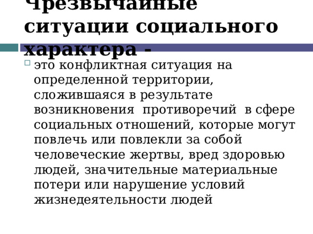 Чрезвычайные ситуации социального характера - это конфликтная ситуация на определенной территории, сложившаяся в результате возникновения противоречий в сфере социальных отношений, которые могут повлечь или повлекли за собой человеческие жертвы, вред здоровью людей, значительные материальные потери или нарушение условий жизнедеятельности людей 