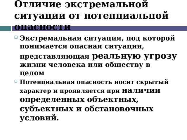 Отличие экстремальной ситуации от потенциальной опасности Экстремальная ситуация, под которой понимается опасная ситуация, представляющая реальную угрозу жизни человека или обществу в целом Потенциальная опасность носит скрытый характер и проявляется при наличии определенных объектных, субъектных и обстановочных условий. 