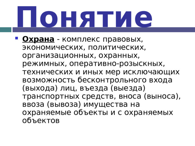 Понятие Охрана - комплекс правовых, экономических, политических, организационных, охранных, режимных, оперативно-розыскных, технических и иных мер исключающих возможность бесконтрольного входа (выхода) лиц, въезда (выезда) транспортных средств, вноса (выноса), ввоза (вывоза) имущества на охраняемые объекты и с охраняемых объектов 