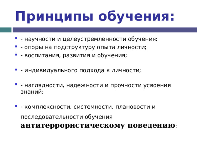 Принципы обучения: - научности и целеустремленности обучения; - опоры на подструктуру опыта личности; - воспитания, развития и обучения; - индивидуального подхода к личности; - наглядности, надежности и прочности усвоения знаний; - комплексности, системности, плановости и последовательности обучения  антитеррористическому поведению ;  
