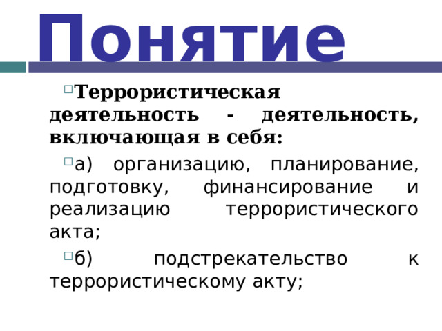 Понятие Террористическая деятельность - деятельность, включающая в себя: а) организацию, планирование, подготовку, финансирование и реализацию террористического акта; б) подстрекательство к террористическому акту;  