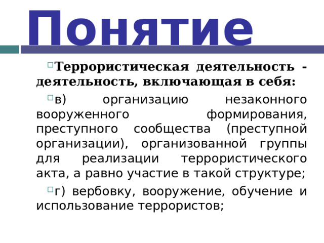 Понятие Террористическая деятельность - деятельность, включающая в себя: в) организацию незаконного вооруженного формирования, преступного сообщества (преступной организации), организованной группы для реализации террористического акта, а равно участие в такой структуре; г) вербовку, вооружение, обучение и использование террористов;  
