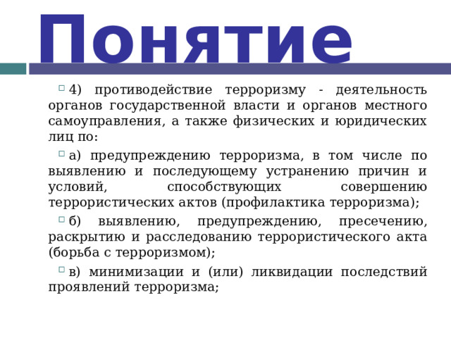 Понятие 4) противодействие терроризму - деятельность органов государственной власти и органов местного самоуправления, а также физических и юридических лиц по: а) предупреждению терроризма, в том числе по выявлению и последующему устранению причин и условий, способствующих совершению террористических актов (профилактика терроризма); б) выявлению, предупреждению, пресечению, раскрытию и расследованию террористического акта (борьба с терроризмом); в) минимизации и (или) ликвидации последствий проявлений терроризма;  