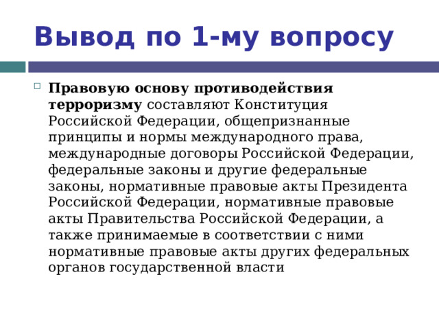 Вывод по  1-му вопросу Правовую основу противодействия терроризму составляют Конституция Российской Федерации, общепризнанные принципы и нормы международного права, международные договоры Российской Федерации, федеральные законы и другие федеральные законы, нормативные правовые акты Президента Российской Федерации, нормативные правовые акты Правительства Российской Федерации, а также принимаемые в соответствии с ними нормативные правовые акты других федеральных органов государственной власти 