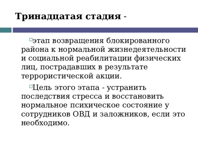Тринадцатая стадия - этап возвращения блокированного района к нормальной жизнедеятельности и социальной реабилитации физических лиц, пострадавших в результате террористической акции. Цель этого этапа - устранить последствия стресса и восстановить нормальное психическое состояние у сотрудников ОВД и заложников, если это необходимо.  