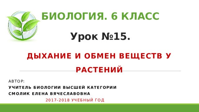 БИОЛОГИЯ. 6 КЛАСС   Урок №15. Дыхание и обмен веществ у растений Автор: учитель биологии высшей категории Смолик елена вячеславовна  2017-2018 учебный год 