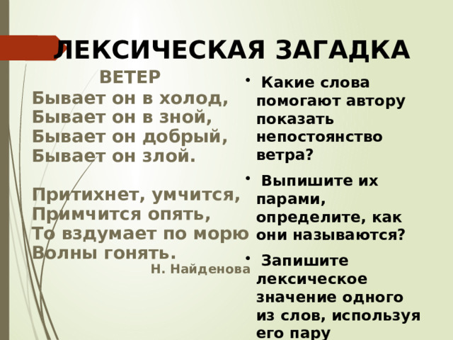 ЛЕКСИЧЕСКАЯ ЗАГАДКА  ВЕТЕР Бывает он в холод, Бывает он в зной, Бывает он добрый, Бывает он злой.  Притихнет, умчится, Примчится опять, То вздумает по морю Волны гонять. Н. Найденова  Какие слова помогают автору показать непостоянство ветра?  Выпишите их парами, определите, как они называются?  Запишите лексическое значение одного из слов, используя его пару  
