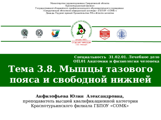 Министерство здравоохранения Свердловской области Краснотурьинский филиал Государственного бюджетного профессионального образовательного учреждения «Свердловский областной медицинский колледж» (ГБПОУ «СОМК») Дважды Лауреат премий Правительства РФ в области качества Специальность 31.02.01. Лечебное дело ОП.01 Анатомия и физиология человека Тема 3.8. Мышцы тазового пояса и свободной нижней конечности  Анфилофьева Юлия Александровна,  преподаватель высшей квалификационной категории Краснотурьинского филиала ГБПОУ «СОМК» 