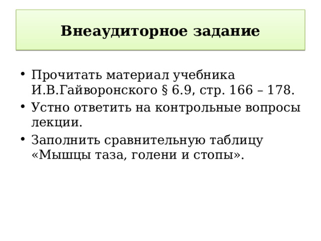 Внеаудиторное задание Прочитать материал учебника И.В.Гайворонского § 6.9 , стр. 166 – 178. Устно ответить на контрольные вопросы лекции. Заполнить сравнительную таблицу «Мышцы таза, голени и стопы».  