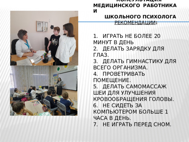  КОНСУЛЬТАЦИЯ  МЕДИЦИНСКОГО РАБОТНИКА И  ШКОЛЬНОГО ПСИХОЛОГА   РЕКОМЕНДАЦИИ :   1.  играть не более 20 минут в день  2.  Делать зарядку для глаз.  3.  Делать гимнастику для всего организма.  4.  Проветривать помещение.  5.  Делать самомассаж шеи для улучшения кровообращения головы.  6.  Не сидеть за компьютером больше 1 часа в день.  7.  Не играть перед сном.   