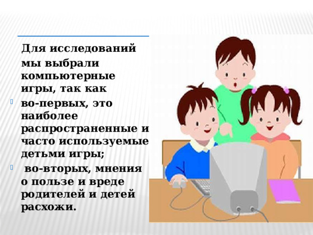   Для исследований  мы выбрали компьютерные игры, так как во-первых, это наиболее распространенные и часто используемые детьми игры;  во-вторых, мнения о пользе и вреде родителей и детей расхожи.  