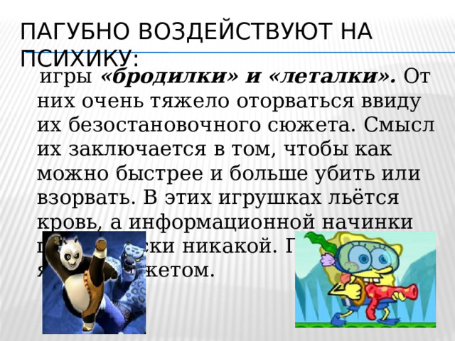 Пагубно воздействуют на психику:  игры «бродилки» и «леталки».  От них очень тяжело оторваться ввиду их безостановочного сюжета. Смысл их заключается в том, чтобы как можно быстрее и больше убить или взорвать. В этих игрушках льётся кровь, а информационной начинки практически никакой. Привлекают ярким сюжетом. 