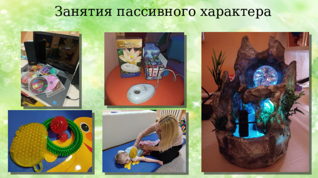 Занятия пассивного характера При пассивных занятиях практикуется метод релаксации (от лат.Relaxatio – облегчение, расслабление), при этом используются плавные звуковые и музыкальные эффекты, ароматерапия, расслабляющий тактильный массаж, терапевтические словесные методы.  