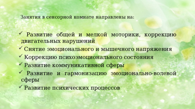  Занятия в сенсорной комнате направлены на:    Развитие общей и мелкой моторики, коррекцию двигательных нарушений  Снятие эмоционального и мышечного напряжения  Коррекцию психоэмоционального состояния  Развитие коммуникативной сферы  Развитие и гармонизацию эмоционально-волевой сферы  Развитие психических процессов Занятия в сенсорной комнате направлены на: * Развитие общей и мелкой моторики, коррекцию двигательных нарушений * Снятие эмоционального и мышечного напряжения * Коррекцию психоэмоционального состояния * Развитие коммуникативной сферы * Развитие и гармонизацию эмоционально-волевой сферы * Развитие психических процессов: памяти, внимания, мышления, восприятия, воображения.  