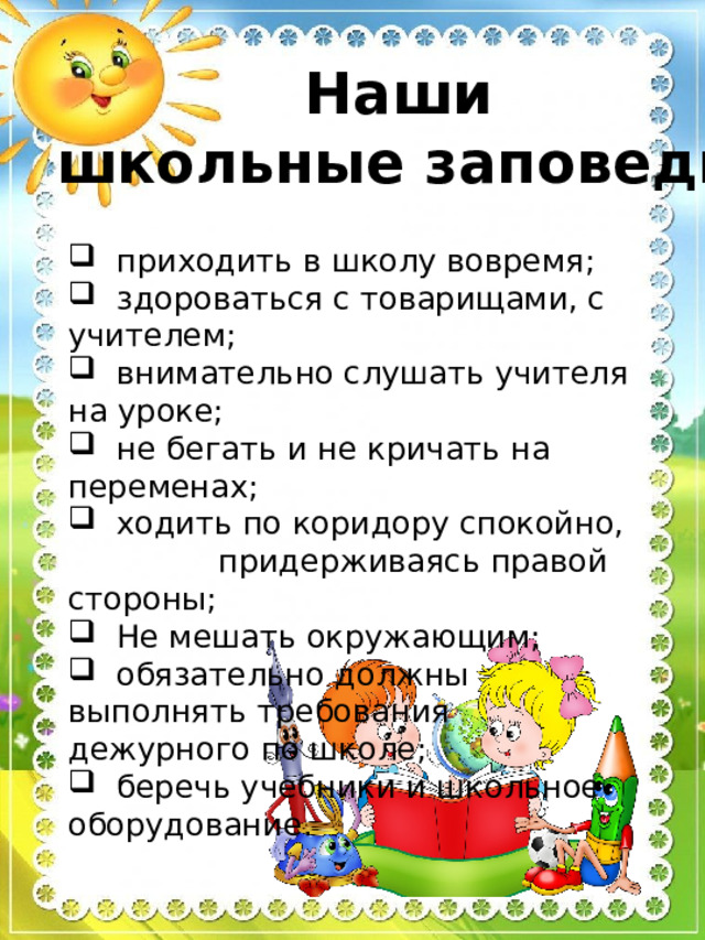 Наши школьные заповеди:  приходить в школу вовремя;  здороваться с товарищами, с учителем;  внимательно слушать учителя на уроке;  не бегать и не кричать на переменах;  ходить по коридору спокойно, придерживаясь правой стороны;  Не мешать окружающим;  обязательно должны выполнять требования дежурного по школе;  беречь учебники и школьное оборудование. 