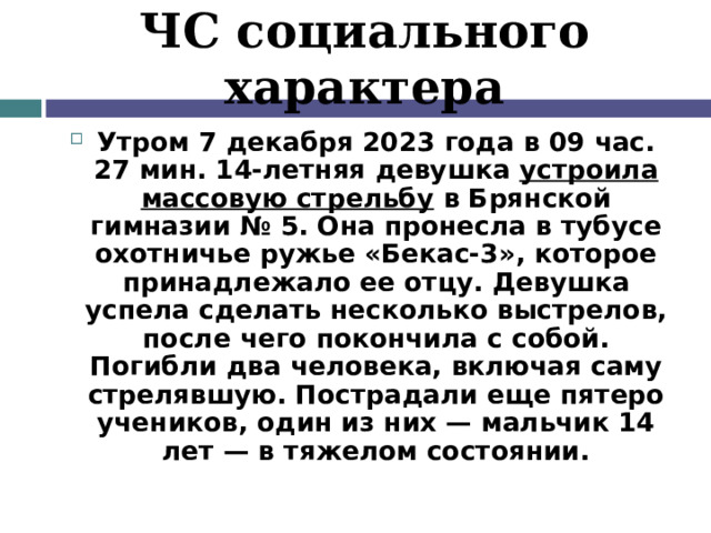 ЧС социального характера Утром 7 декабря 2023 года в 09 час. 27 мин. 14-летняя девушка  устроила массовую стрельбу  в Брянской гимназии № 5. Она пронесла в тубусе охотничье ружье «Бекас-3», которое принадлежало ее отцу. Девушка успела сделать несколько выстрелов, после чего покончила с собой. Погибли два человека, включая саму стрелявшую. Пострадали еще пятеро учеников, один из них — мальчик 14 лет — в тяжелом состоянии. 