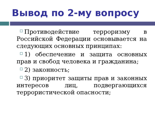 Вывод по  2-му вопросу Противодействие терроризму в Российской Федерации основывается на следующих основных принципах: 1) обеспечение и защита основных прав и свобод человека и гражданина; 2) законность; 3) приоритет защиты прав и законных интересов лиц, подвергающихся террористической опасности;  