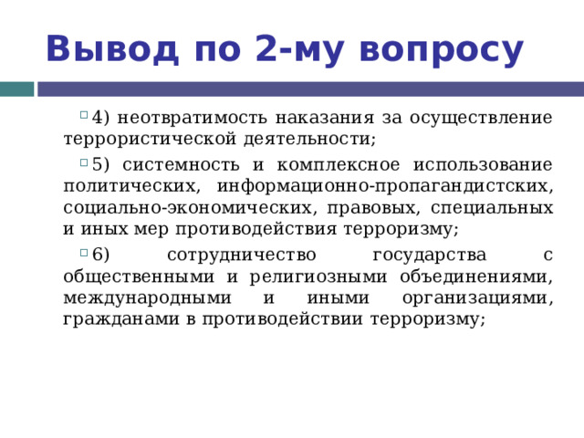 Вывод по  2-му вопросу 4) неотвратимость наказания за осуществление террористической деятельности; 5) системность и комплексное использование политических, информационно-пропагандистских, социально-экономических, правовых, специальных и иных мер противодействия терроризму; 6) сотрудничество государства с общественными и религиозными объединениями, международными и иными организациями, гражданами в противодействии терроризму;  