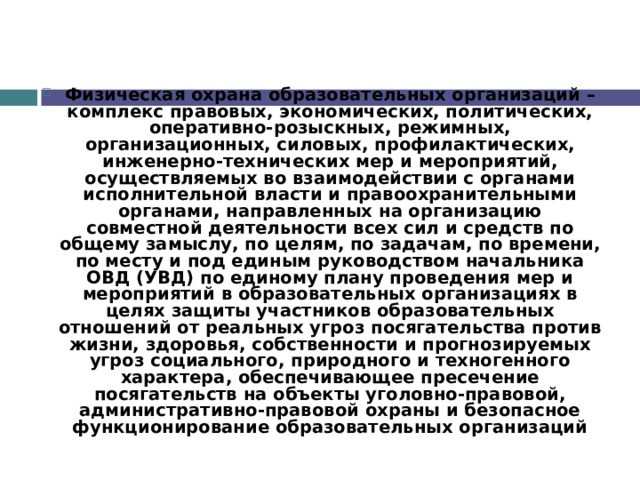 Физическая охрана образовательных организаций – комплекс правовых, экономических, политических, оперативно-розыскных, режимных, организационных, силовых, профилактических, инженерно-технических мер и мероприятий, осуществляемых во взаимодействии с органами исполнительной власти и правоохранительными органами, направленных на организацию совместной деятельности всех сил и средств по общему замыслу, по целям, по задачам, по времени, по месту и под единым руководством начальника ОВД (УВД) по единому плану проведения мер и мероприятий в образовательных организациях в целях защиты участников образовательных отношений от реальных угроз посягательства против жизни, здоровья, собственности и прогнозируемых угроз социального, природного и техногенного характера, обеспечивающее пресечение посягательств на объекты уголовно-правовой, административно-правовой охраны и безопасное функционирование образовательных организаций 