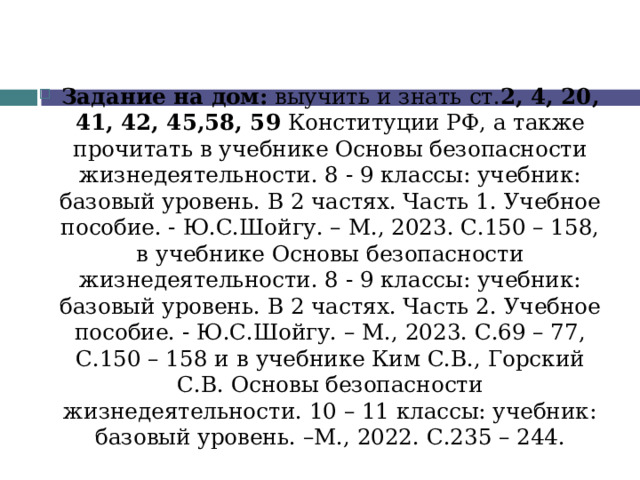 Задание на дом: выучить и знать ст. 2, 4, 20, 41, 42, 45,58, 59 Конституции РФ, а также прочитать в учебнике Основы безопасности жизнедеятельности. 8 - 9 классы: учебник: базовый уровень. В 2 частях. Часть 1. Учебное пособие. - Ю.С.Шойгу. – М., 2023. С.150 – 158, в учебнике Основы безопасности жизнедеятельности. 8 - 9 классы: учебник: базовый уровень. В 2 частях. Часть 2. Учебное пособие. - Ю.С.Шойгу. – М., 2023. С.69 – 77, С.150 – 158 и  в учебнике Ким С.В., Горский С.В. Основы безопасности жизнедеятельности. 10 – 11 классы: учебник: базовый уровень. –М., 2022. С.235 – 244.   