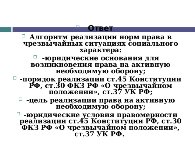 Ответ Алгоритм реализации норм права в чрезвычайных ситуациях социального характера: -юридические основания для возникновения права на активную необходимую оборону; -порядок реализации ст.45 Конституции РФ, ст.30 ФКЗ РФ «О чрезвычайном положении», ст.37 УК РФ; -цель реализации права на активную необходимую оборону; -юридические условия правомерности реализации ст.45 Конституции РФ, ст.30 ФКЗ РФ «О чрезвычайном положении», ст.37 УК РФ.  