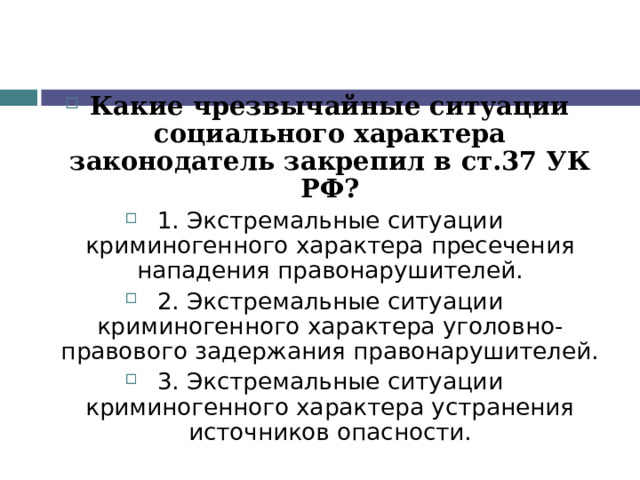Какие чрезвычайные ситуации социального характера законодатель закрепил в ст.37 УК РФ? 1. Экстремальные ситуации криминогенного характера пресечения нападения правонарушителей. 2. Экстремальные ситуации криминогенного характера уголовно-правового задержания правонарушителей. 3. Экстремальные ситуации криминогенного характера устранения источников опасности.  