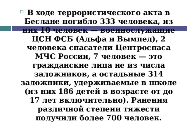 В ходе террористического акта в Беслане погибло 333 человека, из них 10 человек — военнослужащие ЦСН ФСБ (Альфа и Вымпел), 2 человека спасатели Центроспаса МЧС России, 7 человек — это гражданские лица не из числа заложников, а остальные 314 заложники, удерживаемые в школе (из них 186 детей в возрасте от до 17 лет включительно). Ранения различной степени тяжести получили более 700 человек.  