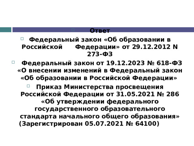 Ответ Федеральный закон «Об образовании в Российской      Федерации» от 29.12.2012 N 273-ФЗ   Федеральный закон от 19.12.2023 № 618-ФЗ «О внесении изменений в Федеральный закон «Об образовании в Российской Федерации» Приказ Министерства просвещения Российской Федерации от 31.05.2021 № 286 «Об утверждении федерального государственного образовательного стандарта начального общего образования» (Зарегистрирован 05.07.2021 № 64100)                      