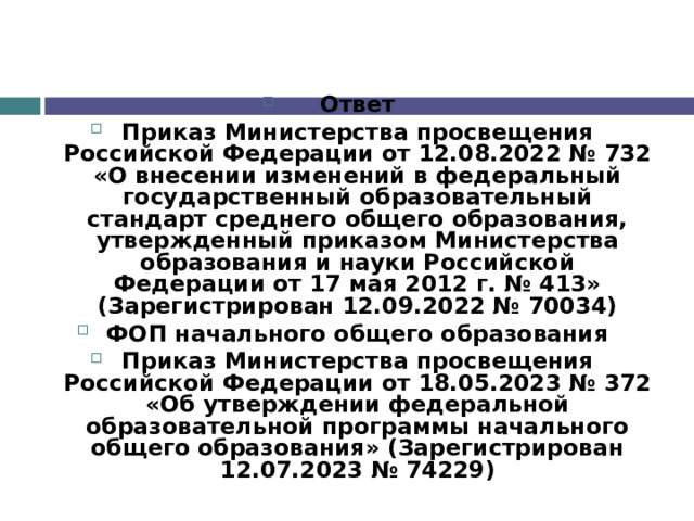 Ответ Приказ Министерства просвещения Российской Федерации от 12.08.2022 № 732 «О внесении изменений в федеральный государственный образовательный стандарт среднего общего образования, утвержденный приказом Министерства образования и науки Российской Федерации от 17 мая 2012 г. № 413» (Зарегистрирован 12.09.2022 № 70034) ФОП начального общего образования Приказ Министерства просвещения Российской Федерации от 18.05.2023 № 372 «Об утверждении федеральной образовательной программы начального общего образования» (Зарегистрирован 12.07.2023 № 74229)  