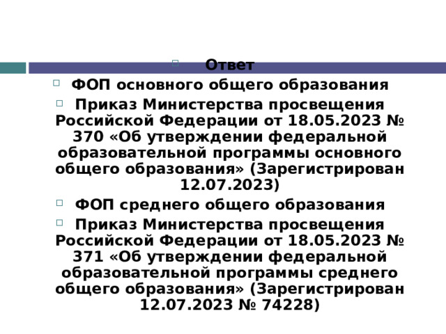 Ответ ФОП основного общего образования Приказ Министерства просвещения Российской Федерации от 18.05.2023 № 370 «Об утверждении федеральной образовательной программы основного общего образования» (Зарегистрирован 12.07.2023) ФОП среднего общего образования Приказ Министерства просвещения Российской Федерации от 18.05.2023 № 371 «Об утверждении федеральной образовательной программы среднего общего образования» (Зарегистрирован 12.07.2023 № 74228)   