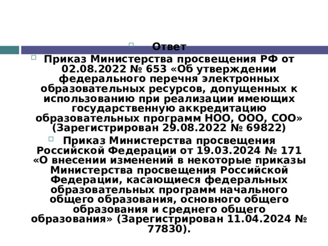 Ответ Приказ Министерства просвещения РФ от 02.08.2022 № 653 «Об утверждении федерального перечня электронных образовательных ресурсов, допущенных к использованию при реализации имеющих государственную аккредитацию образовательных программ НОО, ООО, СОО» (Зарегистрирован 29.08.2022 № 69822) Приказ Министерства просвещения Российской Федерации от 19.03.2024 № 171 «О внесении изменений в некоторые приказы Министерства просвещения Российской Федерации, касающиеся федеральных образовательных программ начального общего образования, основного общего образования и среднего общего образования» (Зарегистрирован 11.04.2024 № 77830). 