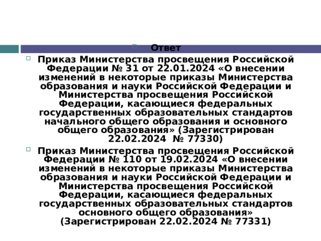 Ответ Приказ Министерства просвещения Российской Федерации № 31 от 22.01.2024 «О внесении изменений в некоторые приказы Министерства образования и науки Российской Федерации и Министерства просвещения Российской Федерации, касающиеся федеральных государственных образовательных стандартов начального общего образования и основного общего образования» (Зарегистрирован 22.02.2024  № 77330) Приказ Министерства просвещения Российской Федерации № 110 от 19.02.2024 «О внесении изменений в некоторые приказы Министерства образования и науки Российской Федерации и Министерства просвещения Российской Федерации, касающиеся федеральных государственных образовательных стандартов основного общего образования» (Зарегистрирован 22.02.2024 № 77331) 