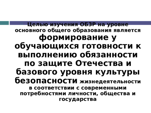 Целью изучения ОБЗР на уровне основного общего образования является формирование у обучающихся готовности к выполнению обязанности по защите Отечества и базового уровня культуры безопасности жизнедеятельности в соответствии с современными потребностями личности, общества и государства 
