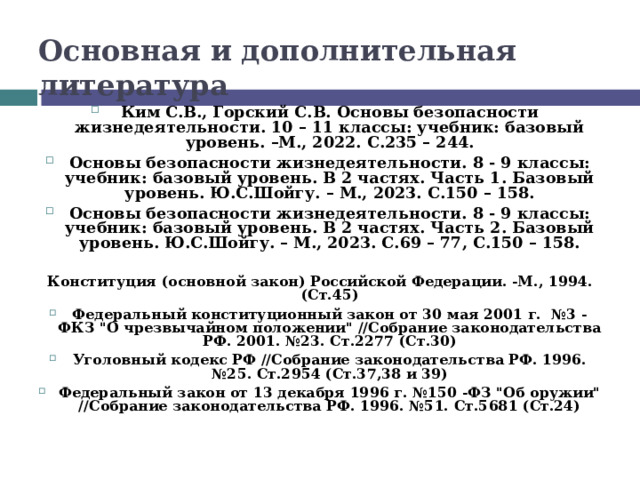 Основная и дополнительная литература  Ким С.В., Горский С.В. Основы безопасности жизнедеятельности. 10 – 11 классы: учебник: базовый уровень. –М., 2022. С.235 – 244. Основы безопасности жизнедеятельности. 8 - 9 классы: учебник: базовый уровень. В 2 частях. Часть 1. Базовый уровень. Ю.С.Шойгу. – М., 2023. С.150 – 158. Основы безопасности жизнедеятельности. 8 - 9 классы: учебник: базовый уровень. В 2 частях. Часть 2. Базовый уровень. Ю.С.Шойгу. – М., 2023. С.69 – 77, С.150 – 158.  Конституция (основной закон) Российской Федерации. -М., 1994. (Ст.45) Федеральный конституционный закон от 30 мая 2001 г. №3 - ФКЗ 