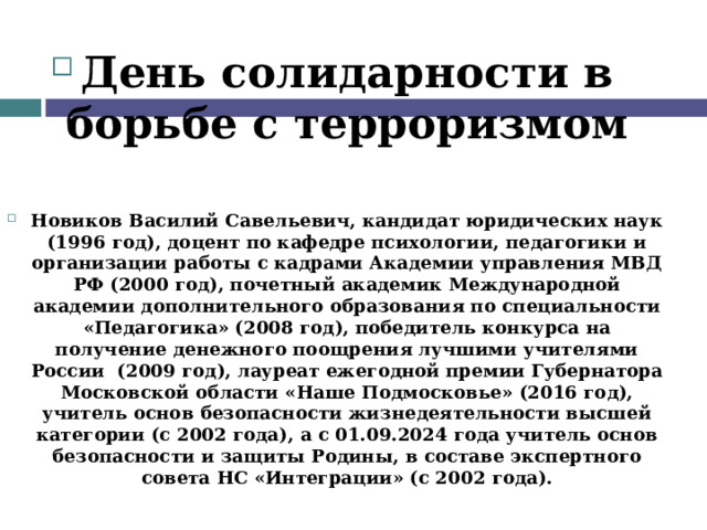  День солидарности в борьбе с терроризмом   Новиков Василий Савельевич, кандидат юридических наук (1996 год), доцент по кафедре психологии, педагогики и организации работы с кадрами Академии управления МВД РФ (2000 год), почетный академик Международной академии дополнительного образования по специальности «Педагогика» (2008 год), победитель конкурса на получение денежного поощрения лучшими учителями России (2009 год), лауреат ежегодной премии Губернатора Московской области «Наше Подмосковье» (2016 год), учитель основ безопасности жизнедеятельности высшей категории (с 2002 года), а с 01.09.2024 года учитель основ безопасности и защиты Родины, в составе экспертного совета НС «Интеграции» (с 2002 года).   
