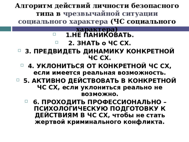 Алгоритм действий личности безопасного типа в чрезвычайной ситуации социального характера (ЧС социального характера) 1.НЕ ПАНИКОВАТЬ. 2. ЗНАТЬ о ЧС СХ. 3. ПРЕДВИДЕТЬ ДИНАМИКУ КОНКРЕТНОЙ ЧС СХ. 4. УКЛОНИТЬСЯ ОТ КОНКРЕТНОЙ ЧС СХ, если имеется реальная возможность. 5. АКТИВНО ДЕЙСТВОВАТЬ В КОНКРЕТНОЙ ЧС СХ, если уклониться реально не возможно. 6. ПРОХОДИТЬ ПРОФЕССИОНАЛЬНО – ПСИХОЛОГИЧЕСКУЮ ПОДГОТОВКУ К ДЕЙСТВИЯМ В ЧС СХ, чтобы не стать жертвой криминального конфликта.  